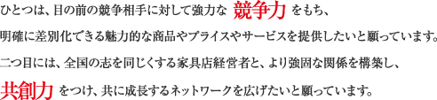 ひとつは、目の前の競争相手に対して強力な 競争力 をもち、明確に差別化できる魅力的な商品やプライスやサービスを提供したいと願っています。二つ目には、全国の志を同じくする家具店経営者と、より強固な関係を構築し、共創力 をつけ、共に成長するネットワークを広げたいと願っています。